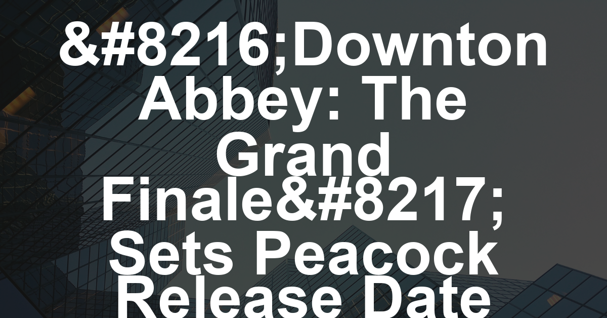 ‘Downton Abbey: The Grand Finale’ Sets Peacock Release Date