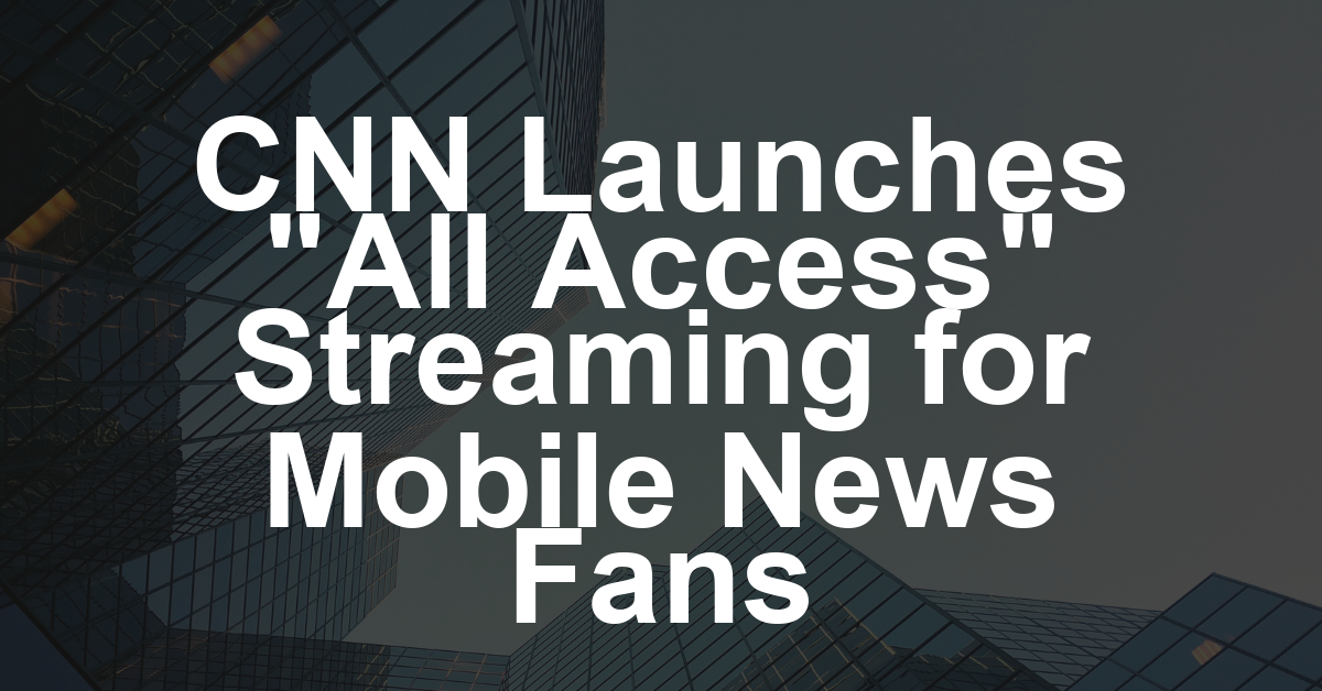 CNN’s New ‘All Access’ Subscription Streamer Puts Bigger Spotlight on Mobile Viewers