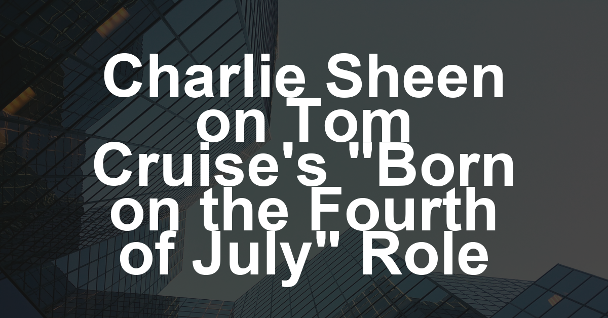 Charlie Sheen Says Tom Cruise’s ‘Born on the Fourth of July’ Casting Was a ‘Betrayal’ by Oliver Stone, but ‘I’m Not Going to Talk S— About’ Cruise: ‘He Should’ve Won the Oscar’