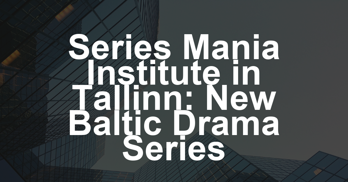 Series Mania Institute Launches Serial Bridges Baltics in Tallinn with New Shows From Raitis Abele, Gabija Siurbytė, Raoul Suvi (EXCLUSIVE)
